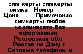 сим карты симкарты симки › Номер ­ 908 › Цена ­ 25 › Примечание ­ симкарты любое колличесвто без оформления - Ростовская обл., Ростов-на-Дону г. Сотовые телефоны и связь » Продам sim-карты и номера   . Ростовская обл.,Ростов-на-Дону г.